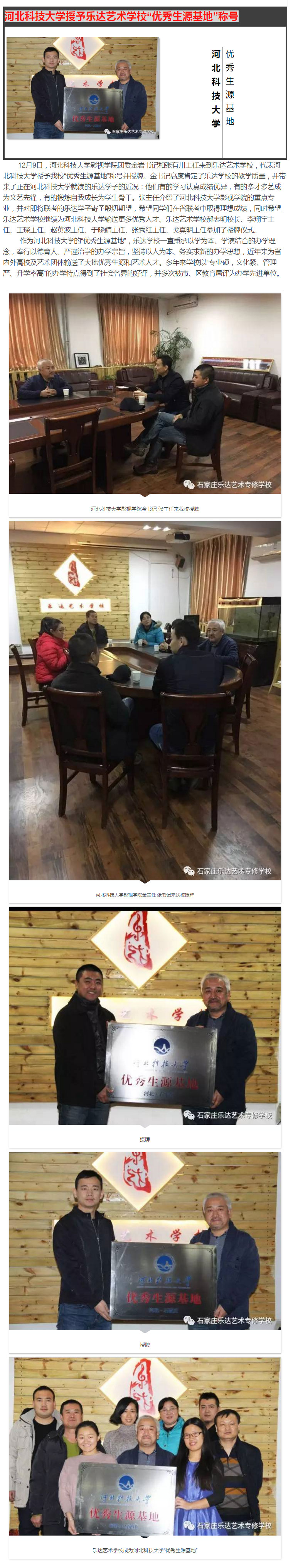  12月9日，河北科技大學影視學院團委金巖書記和張有川主任來到樂達藝術學校，代表河北科技大學授予我校“優秀生源基地”稱號并授牌。金書記高度肯定了樂達學校的教學質量，并帶來了正在河北科技大學就讀的樂達學子的近況：他們有的學習認真成績優異，有的多才多藝成為文藝先鋒，有的鍛煉自我成長為學生骨干。張主任介紹了河北科技大學影視學院的重點專業，并對即將聯考的樂達學子寄予殷切期望，希望同學們在省聯考中取得理想成績，同時希望樂達藝術學校繼續為河北科技大學輸送更多優秀人才。樂達藝術學校郝志明校長、李翔宇主任、王琛主任、趙英