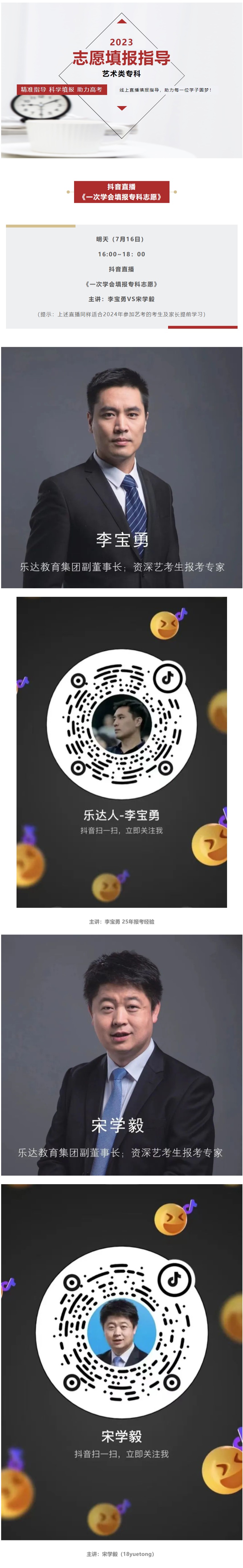 2023 志愿填報指導(dǎo) 藝術(shù)類專科 精準指導(dǎo) 科學(xué)填報 助力高考 線上直播填報指導(dǎo)，助力每一位學(xué)子圓夢！ 抖音直播 《一次學(xué)會填報專科志愿》 明天（7月16日） 16:00~18：00 抖音直播 《一次學(xué)會填報專科志愿》 主講：李寶勇VS宋學(xué)毅 （提示：上述直播同樣適合2024年參加藝考的考生及家長提前學(xué)習）